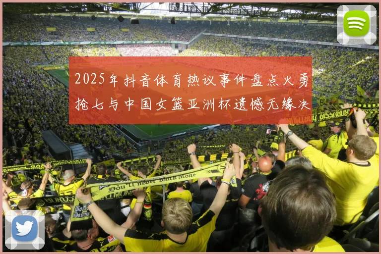 2025年抖音体育热议事件盘点火勇抢七与中国女篮亚洲杯遗憾无缘决赛