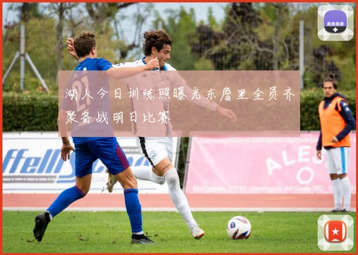 湖人今日训练照曝光东詹里全员齐聚备战明日比赛