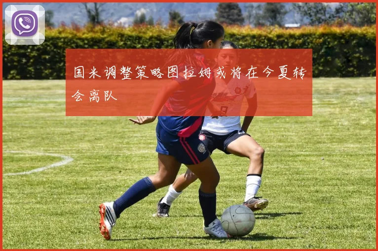 国米调整策略图拉姆或将在今夏转会离队