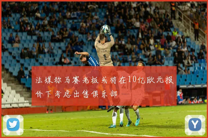 法媒称马赛老板或将在10亿欧元报价下考虑出售俱乐部