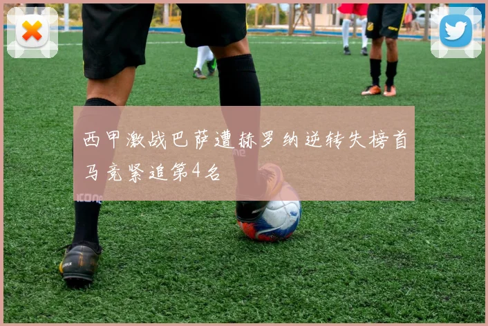 西甲激战巴萨遭赫罗纳逆转失榜首马竞紧追第4名