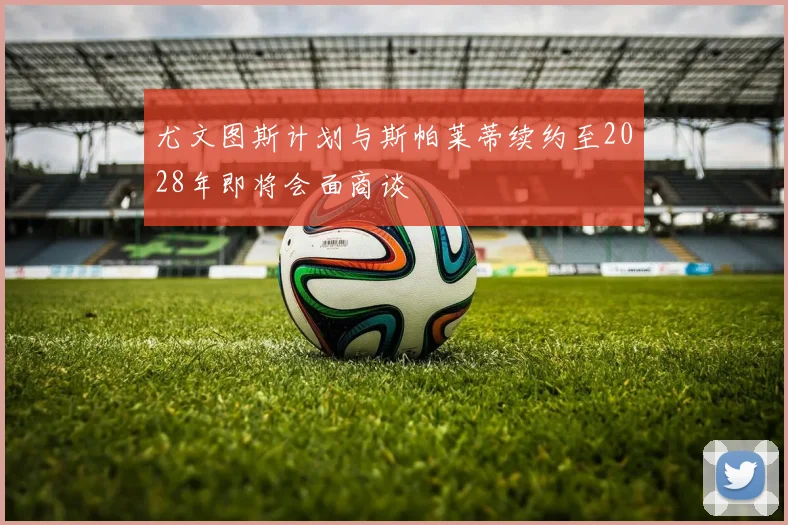 尤文图斯计划与斯帕莱蒂续约至2028年即将会面商谈