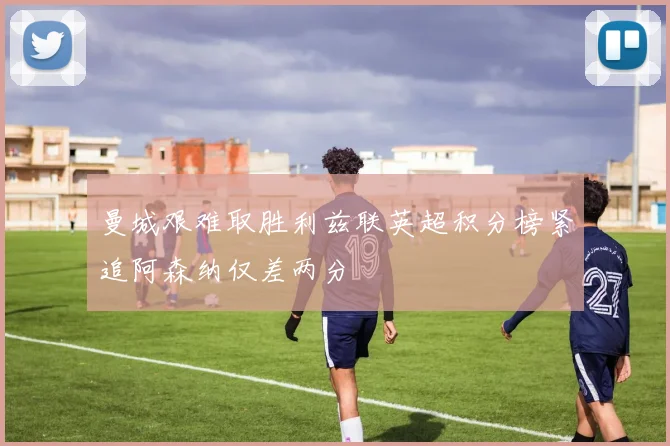 曼城艰难取胜利兹联英超积分榜紧追阿森纳仅差两分
