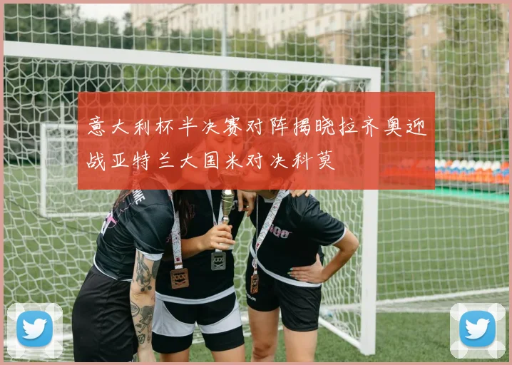 意大利杯半决赛对阵揭晓拉齐奥迎战亚特兰大国米对决科莫
