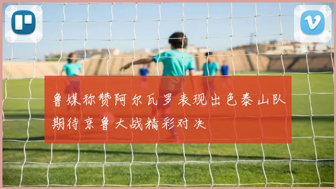 鲁媒称赞阿尔瓦罗表现出色泰山队期待京鲁大战精彩对决