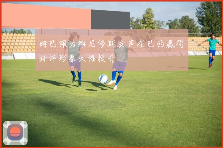 姆巴佩为维尼修斯发声在巴西赢得好评形象大幅提升