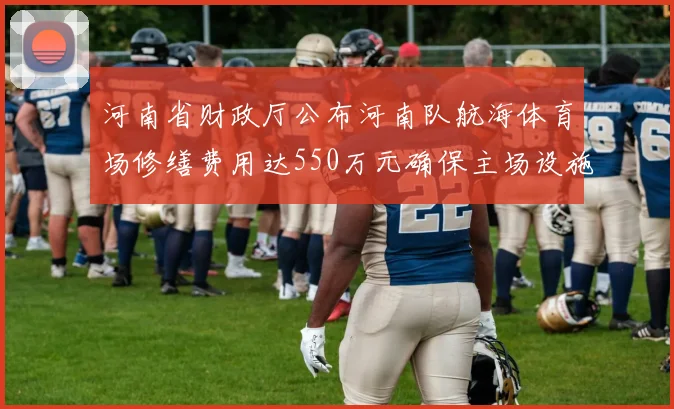 河南省财政厅公布河南队航海体育场修缮费用达550万元确保主场设施安全