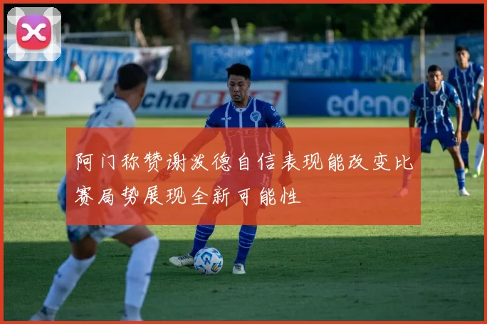 阿门称赞谢泼德自信表现能改变比赛局势展现全新可能性