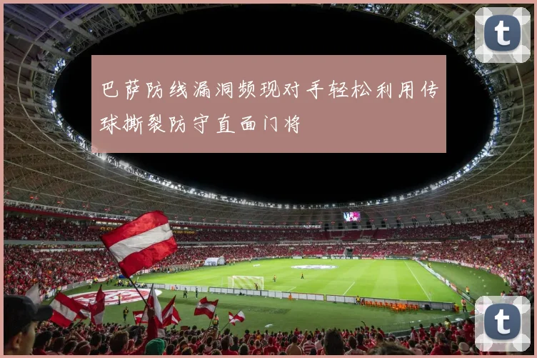 巴萨防线漏洞频现对手轻松利用传球撕裂防守直面门将