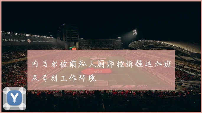 内马尔被前私人厨师控诉强迫加班及苛刻工作环境
