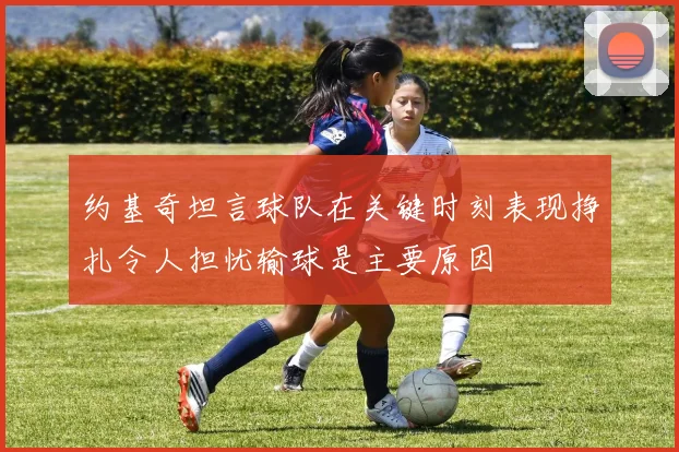 约基奇坦言球队在关键时刻表现挣扎令人担忧输球是主要原因