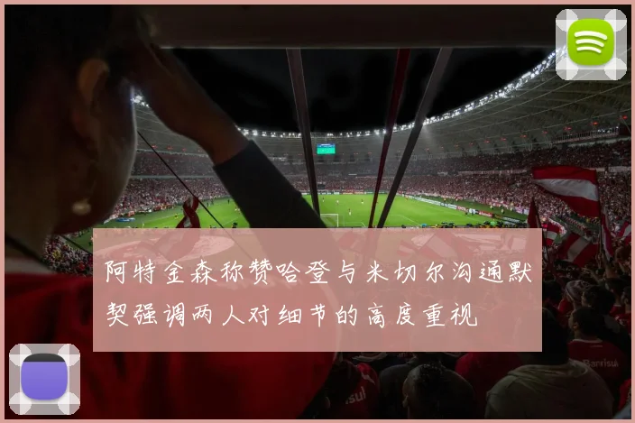 阿特金森称赞哈登与米切尔沟通默契强调两人对细节的高度重视