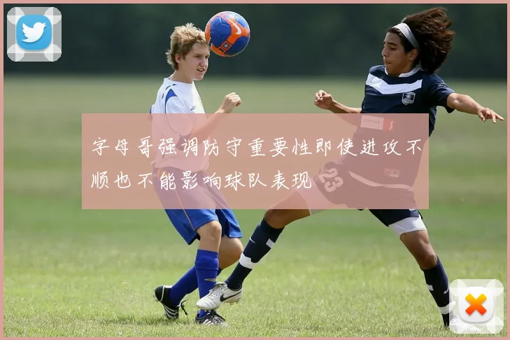 字母哥强调防守重要性即使进攻不顺也不能影响球队表现