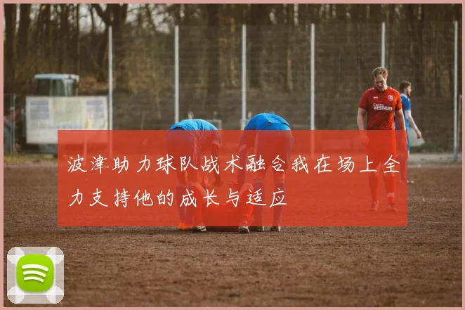 波津助力球队战术融合我在场上全力支持他的成长与适应