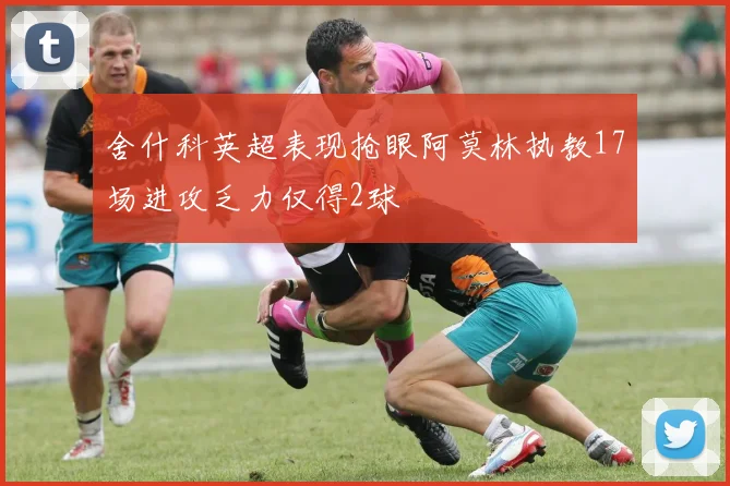 舍什科英超表现抢眼阿莫林执教17场进攻乏力仅得2球