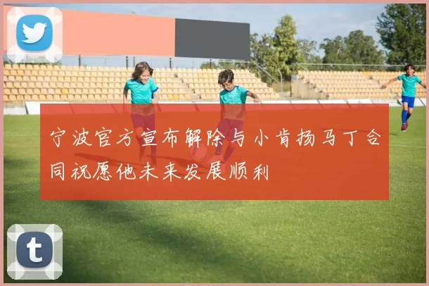 宁波官方宣布解除与小肯扬马丁合同祝愿他未来发展顺利