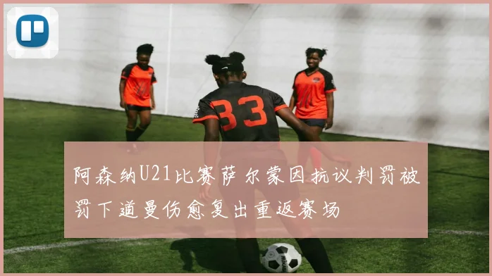 阿森纳U21比赛萨尔蒙因抗议判罚被罚下道曼伤愈复出重返赛场