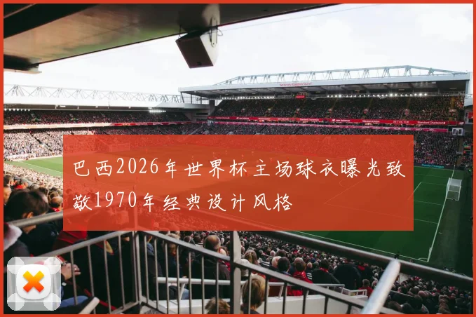 巴西2026年世界杯主场球衣曝光致敬1970年经典设计风格