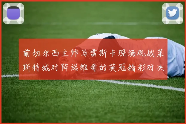 前切尔西主帅马雷斯卡现场观战莱斯特城对阵诺维奇的英冠精彩对决