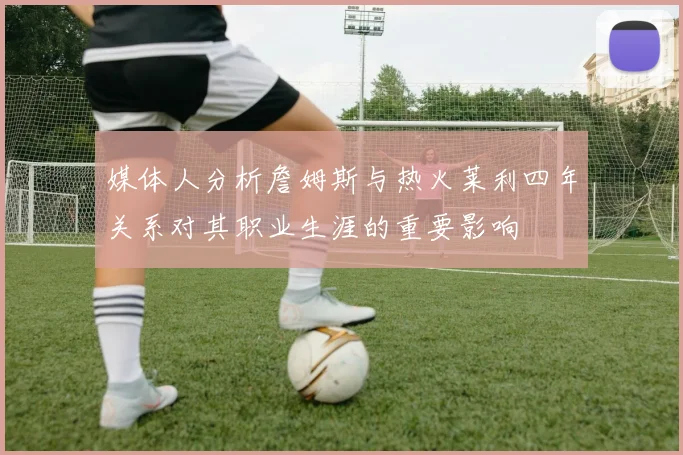 媒体人分析詹姆斯与热火莱利四年关系对其职业生涯的重要影响