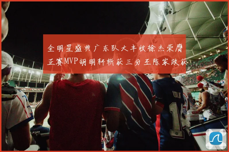 全明星盛典广东队大丰收徐杰荣膺正赛MVP胡明轩斩获三分王陈家政获星锐MVP