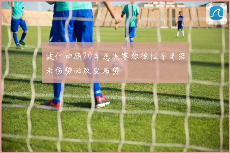 波什回顾20年总决赛称德拉季奇若未伤势必改变局势