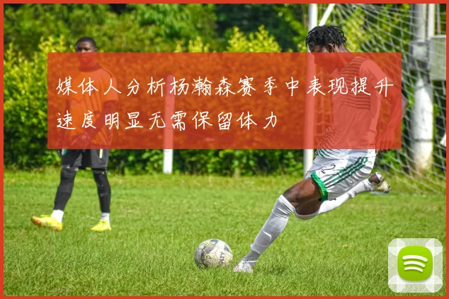 媒体人分析杨瀚森赛季中表现提升速度明显无需保留体力